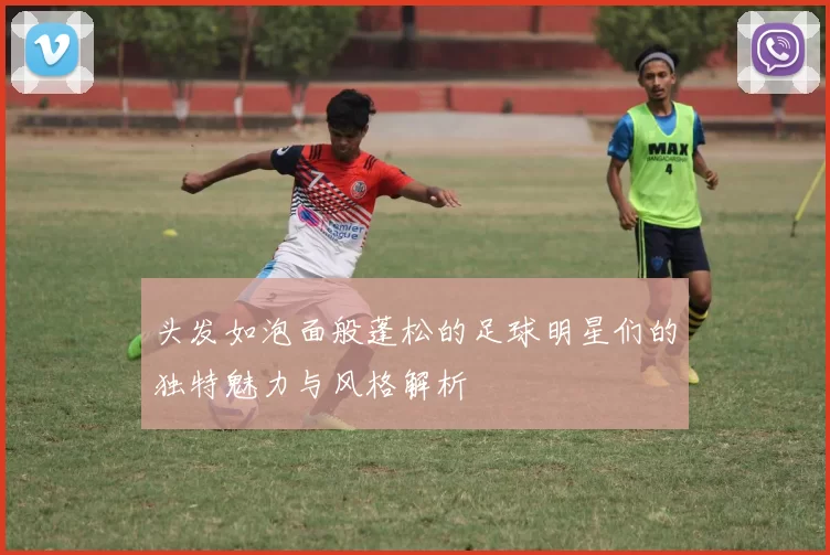 头发如泡面般蓬松的足球明星们的独特魅力与风格解析