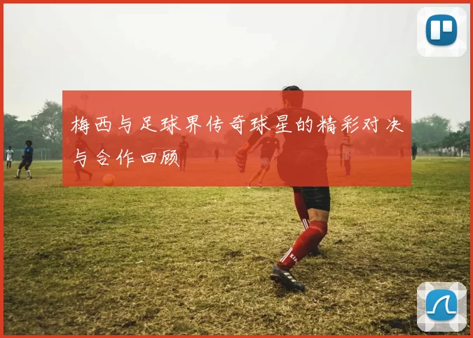 梅西与足球界传奇球星的精彩对决与合作回顾