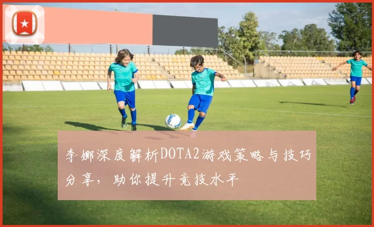 李娜深度解析DOTA2游戏策略与技巧分享，助你提升竞技水平