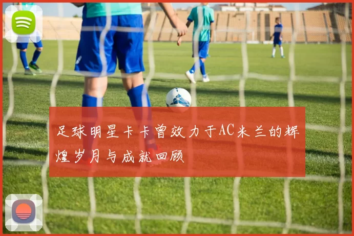 足球明星卡卡曾效力于AC米兰的辉煌岁月与成就回顾