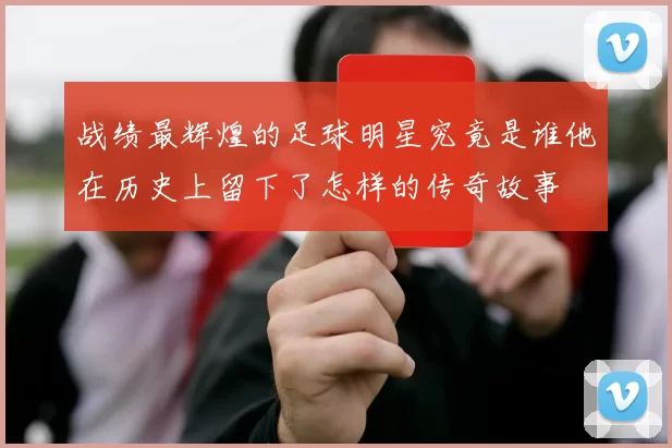 战绩最辉煌的足球明星究竟是谁他在历史上留下了怎样的传奇故事