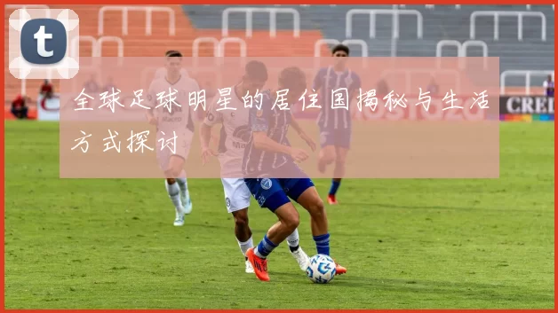 全球足球明星的居住国揭秘与生活方式探讨