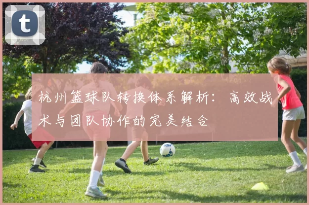 杭州篮球队转换体系解析：高效战术与团队协作的完美结合