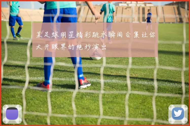 某足球明星精彩跳水瞬间合集让你大开眼界的绝妙演出