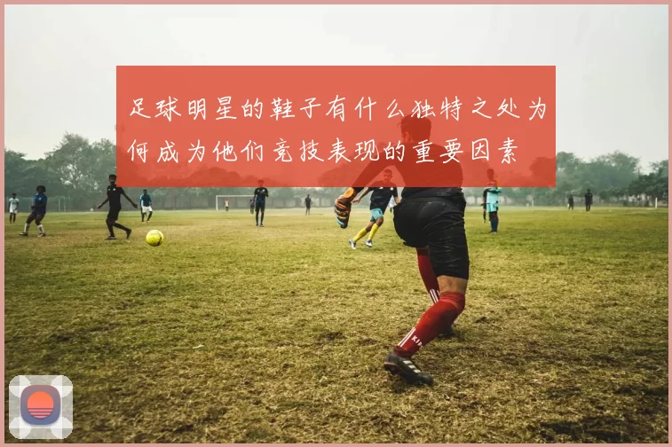 足球明星的鞋子有什么独特之处为何成为他们竞技表现的重要因素