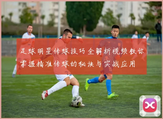 足球明星传球技巧全解析视频教你掌握精准传球的秘诀与实战应用