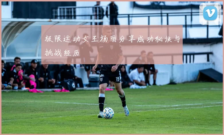 极限运动女王杨丽分享成功秘诀与挑战经历