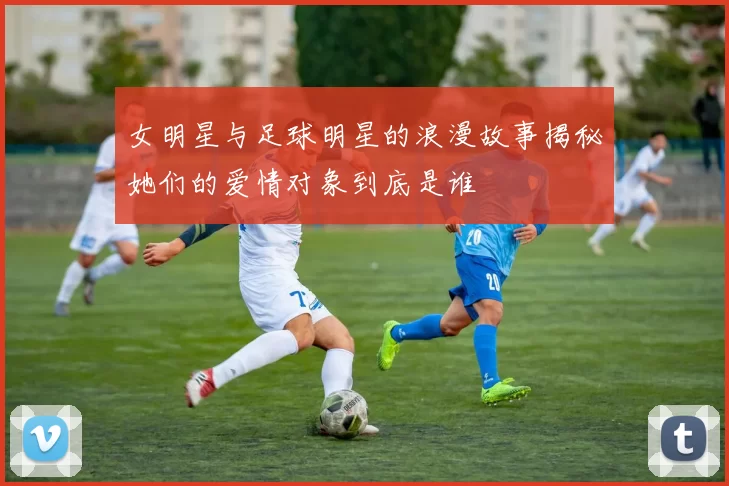 女明星与足球明星的浪漫故事揭秘她们的爱情对象到底是谁