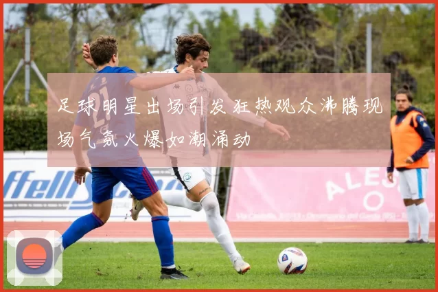 足球明星出场引发狂热观众沸腾现场气氛火爆如潮涌动