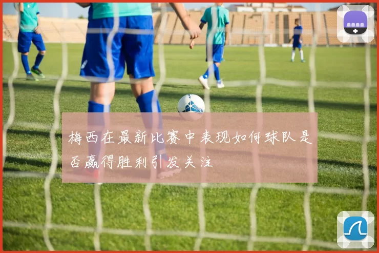 梅西在最新比赛中表现如何球队是否赢得胜利引发关注