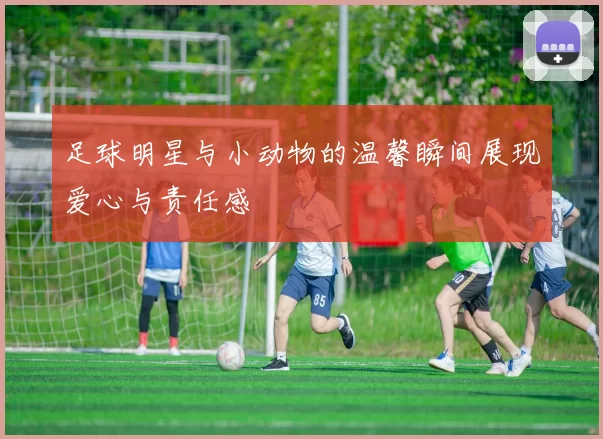 足球明星与小动物的温馨瞬间展现爱心与责任感
