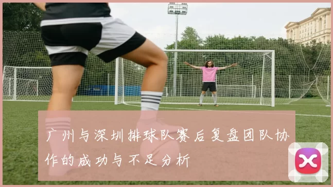 广州与深圳排球队赛后复盘团队协作的成功与不足分析