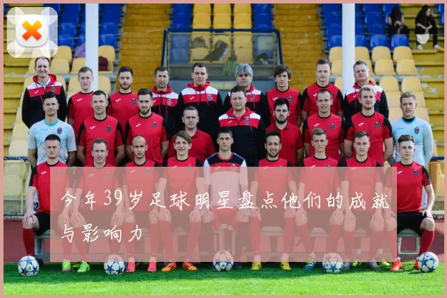 今年39岁足球明星盘点他们的成就与影响力