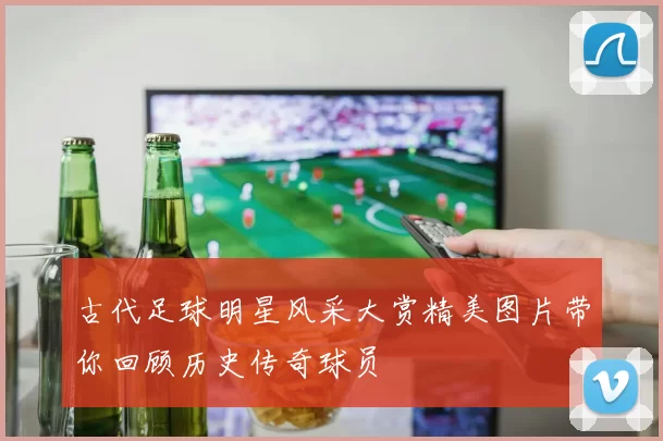 古代足球明星风采大赏精美图片带你回顾历史传奇球员