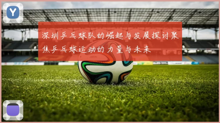 深圳乒乓球队的崛起与发展探讨聚焦乒乓球运动的力量与未来
