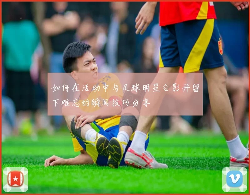 如何在活动中与足球明星合影并留下难忘的瞬间技巧分享