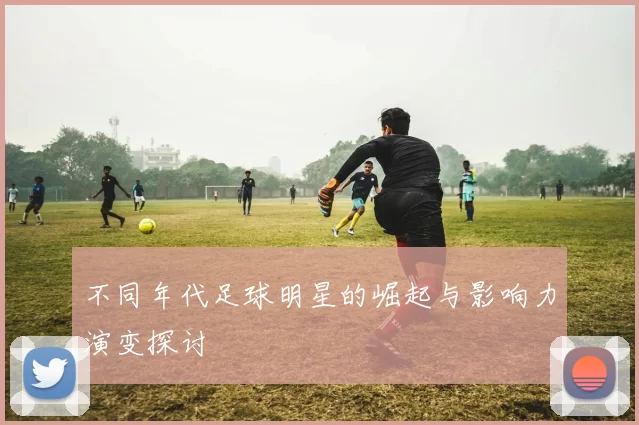 不同年代足球明星的崛起与影响力演变探讨