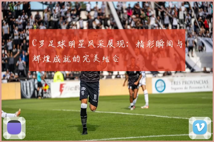 C罗足球明星风采展现：精彩瞬间与辉煌成就的完美结合