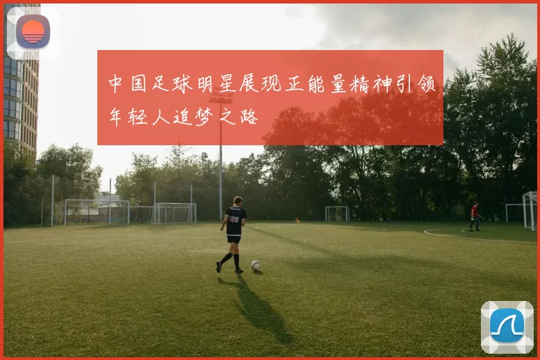 中国足球明星展现正能量精神引领年轻人追梦之路
