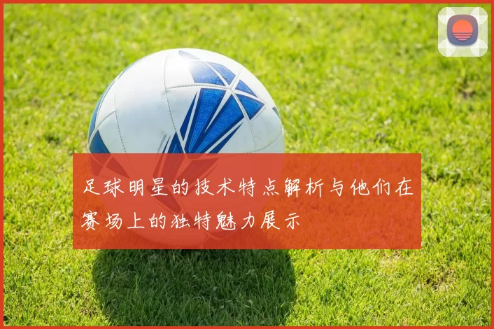 足球明星的技术特点解析与他们在赛场上的独特魅力展示