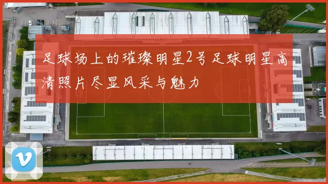 足球场上的璀璨明星2号足球明星高清照片尽显风采与魅力