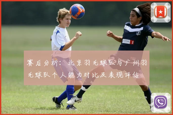 赛后分析：北京羽毛球队与广州羽毛球队个人能力对比及表现评估